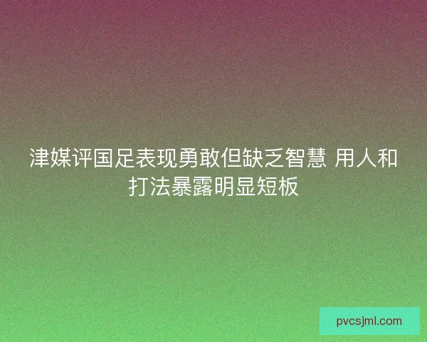 津媒评国足表现勇敢但缺乏智慧 用人和打法暴露明显短板