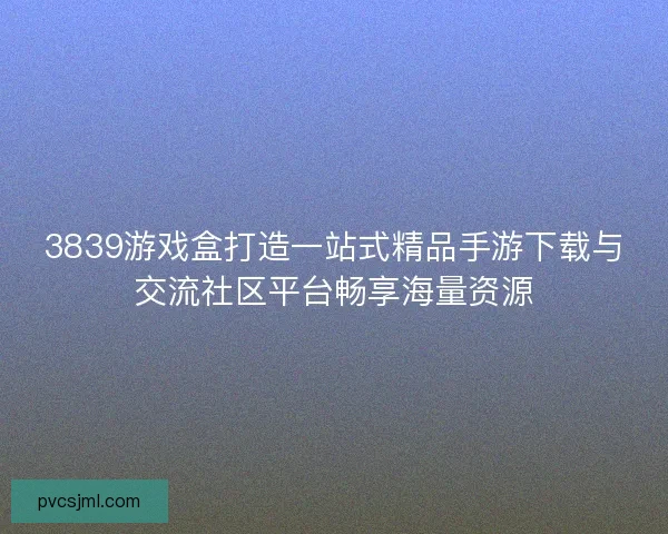 3839游戏盒打造一站式精品手游下载与交流社区平台畅享海量资源