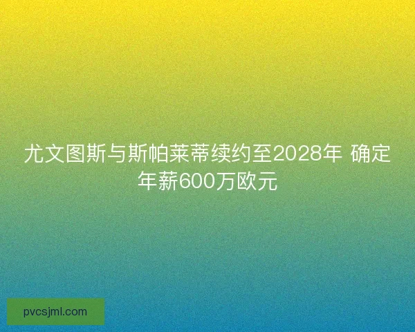 尤文图斯与斯帕莱蒂续约至2028年 确定年薪600万欧元