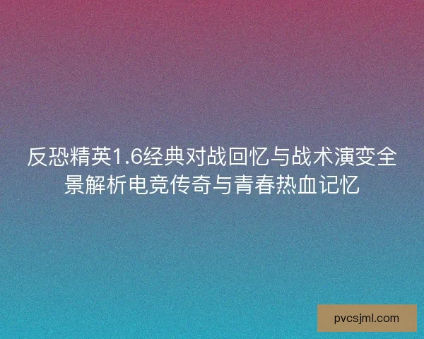 反恐精英1.6经典对战回忆与战术演变全景解析电竞传奇与青春热血记忆