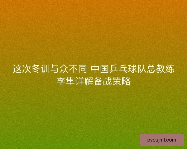 这次冬训与众不同 中国乒乓球队总教练李隼详解备战策略