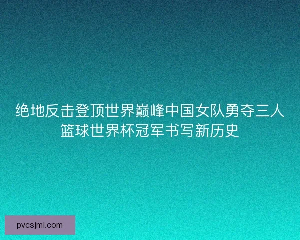 绝地反击登顶世界巅峰中国女队勇夺三人篮球世界杯冠军书写新历史