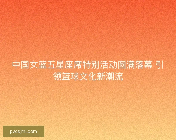 中国女篮五星座席特别活动圆满落幕 引领篮球文化新潮流