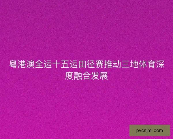 粤港澳全运十五运田径赛推动三地体育深度融合发展