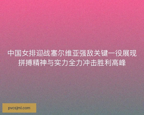 中国女排迎战塞尔维亚强敌关键一役展现拼搏精神与实力全力冲击胜利高峰