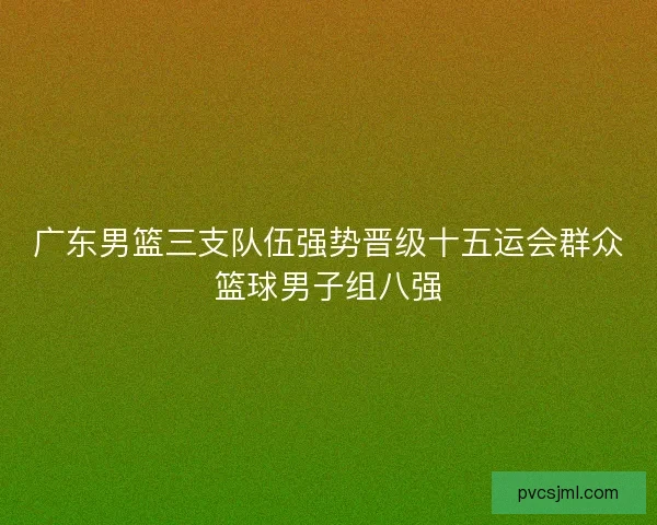 广东男篮三支队伍强势晋级十五运会群众篮球男子组八强