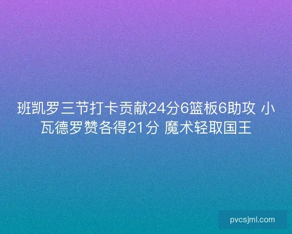 班凯罗三节打卡贡献24分6篮板6助攻 小瓦德罗赞各得21分 魔术轻取国王