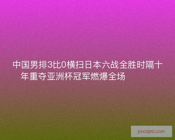 中国男排3比0横扫日本六战全胜时隔十年重夺亚洲杯冠军燃爆全场 🏐🇨🇳